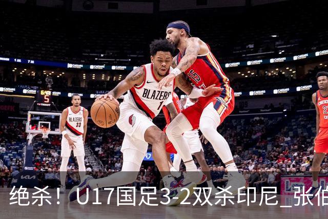 绝杀！U17国足3-2双杀印尼 张伯霖造乌龙何思凡传射赵松源破门
